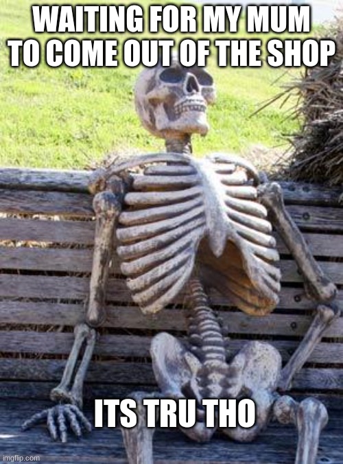 Waiting Skeleton Meme | WAITING FOR MY MUM TO COME OUT OF THE SHOP; ITS TRU THO | image tagged in memes,waiting skeleton | made w/ Imgflip meme maker