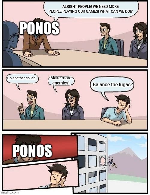 Please do this, PONOS *Sobs in papaluga* | ALRIGHT PEOPLE! WE NEED MORE PEOPLE PLAYING OUR GAMES! WHAT CAN WE DO!? PONOS; Do another collab! Make more enemies! Balance the lugas? PONOS | image tagged in memes,boardroom meeting suggestion | made w/ Imgflip meme maker