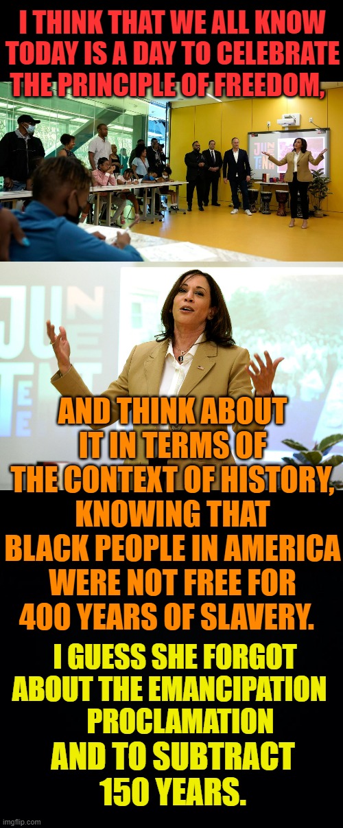 Now Kamala Harris Is Misleading The Kids |  I THINK THAT WE ALL KNOW TODAY IS A DAY TO CELEBRATE THE PRINCIPLE OF FREEDOM, AND THINK ABOUT IT IN TERMS OF THE CONTEXT OF HISTORY, KNOWING THAT BLACK PEOPLE IN AMERICA WERE NOT FREE FOR 400 YEARS OF SLAVERY. I GUESS SHE FORGOT ABOUT THE EMANCIPATION  
  PROCLAMATION; AND TO SUBTRACT 150 YEARS. | image tagged in memes,politics,kamala harris,incorrect,history,children | made w/ Imgflip meme maker