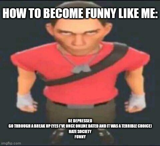 Ñ | HOW TO BECOME FUNNY LIKE ME:; BE DEPRESSED
GO THROUGH A BREAK UP (YES I'VE ONCE ONLINE DATED AND IT WAS A TERRIBLE CHOICE)
HATE SOCIETY
FUNNY | image tagged in bro | made w/ Imgflip meme maker