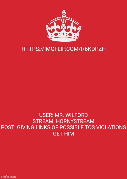 Keep Calm And Carry On Red | HTTPS://IMGFLIP.COM/I/6KDPZH; USER: MR. WILFORD
STREAM: HORNYSTREAM
POST: GIVING LINKS OF POSSIBLE TOS VIOLATIONS

GET HIM | image tagged in memes,keep calm and carry on red | made w/ Imgflip meme maker