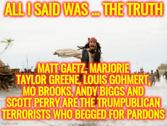 No Surprise There | ALL I SAID WAS ... THE TRUTH; MATT GAETZ, MARJORIE TAYLOR GREENE, LOUIS GOHMERT, MO BROOKS, ANDY BIGGS AND SCOTT PERRY ARE THE TRUMPUBLICAN TERRORISTS WHO BEGGED FOR PARDONS | image tagged in memes,jack sparrow being chased,losers,traitors,lock her up,lock him up | made w/ Imgflip meme maker