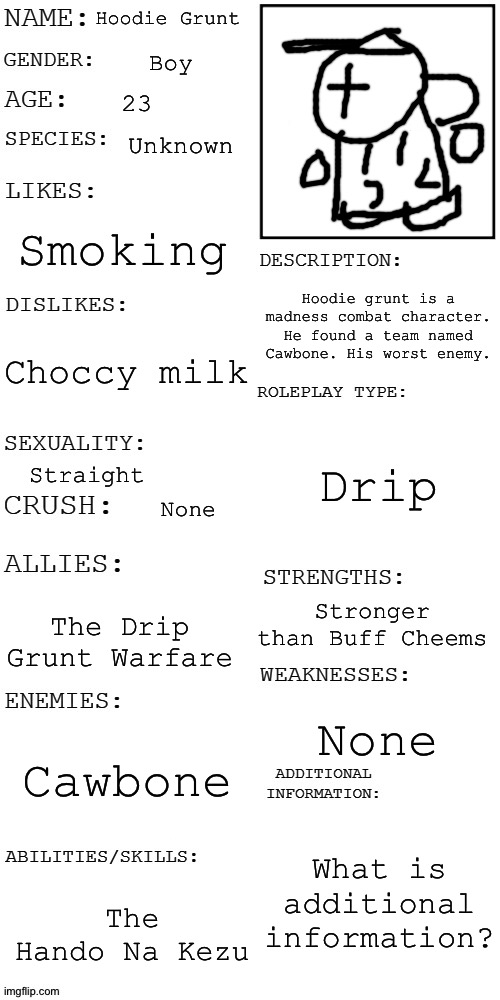 (Updated) Roleplay OC showcase | Hoodie Grunt; Boy; 23; Unknown; Smoking; Hoodie grunt is a madness combat character. He found a team named Cawbone. His worst enemy. Choccy milk; Drip; Straight; None; Stronger than Buff Cheems; The Drip Grunt Warfare; None; Cawbone; What is additional information? The Hando Na Kezu | image tagged in updated roleplay oc showcase | made w/ Imgflip meme maker
