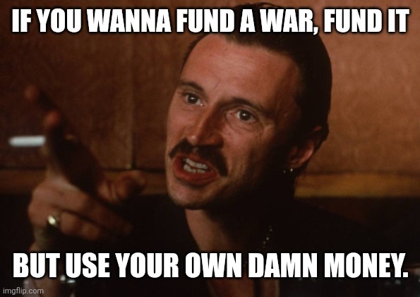 Your own damn money. | IF YOU WANNA FUND A WAR, FUND IT; BUT USE YOUR OWN DAMN MONEY. | image tagged in begbie | made w/ Imgflip meme maker