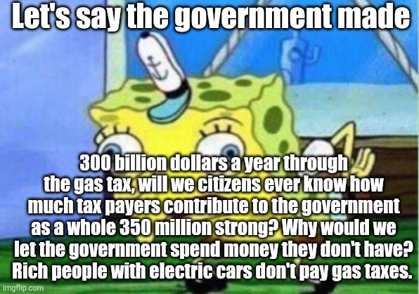 Mocking Spongebob | Let's say the government made; 300 billion dollars a year through the gas tax, will we citizens ever know how much tax payers contribute to the government as a whole 350 million strong? Why would we let the government spend money they don't have? Rich people with electric cars don't pay gas taxes. | image tagged in memes,mocking spongebob | made w/ Imgflip meme maker