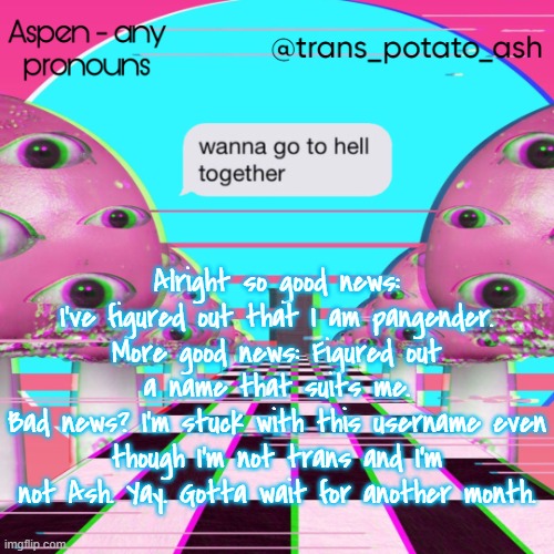 a | Alright so good news: I've figured out that I am pangender.
More good news: Figured out a name that suits me.
Bad news? I'm stuck with this username even though I'm not trans and I'm not Ash. Yay. Gotta wait for another month. | image tagged in aspen's temp | made w/ Imgflip meme maker
