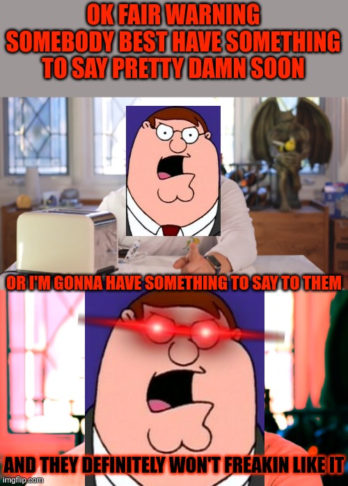 Peter Griffin when he hears "PETA" to where he can't take it anymore XD (decided to put my own spin on it) | OK FAIR WARNING SOMEBODY BEST HAVE SOMETHING TO SAY PRETTY DAMN SOON; OR I'M GONNA HAVE SOMETHING TO SAY TO THEM; AND THEY DEFINITELY WON'T FREAKIN LIKE IT | image tagged in markiplier,peter griffin,dank memes,memes,crossover memes,savage memes | made w/ Imgflip meme maker