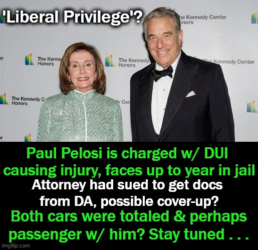 Nancy & Paul's Liberal Privilege | 'Liberal Privilege'? Paul Pelosi is charged w/ DUI 
causing injury, faces up to year in jail; Attorney had sued to get docs 
from DA, possible cover-up? Both cars were totaled & perhaps 
passenger w/ him? Stay tuned . . . | image tagged in politics,nancy pelosi,privilege,cover up,dui,liberals | made w/ Imgflip meme maker