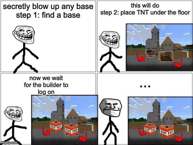 me when the lol | secretly blow up any base
step 1: find a base; this will do
step 2: place TNT under the floor; now we wait
for the builder to
log on; ... | image tagged in memes,blank comic panel 2x2 | made w/ Imgflip meme maker