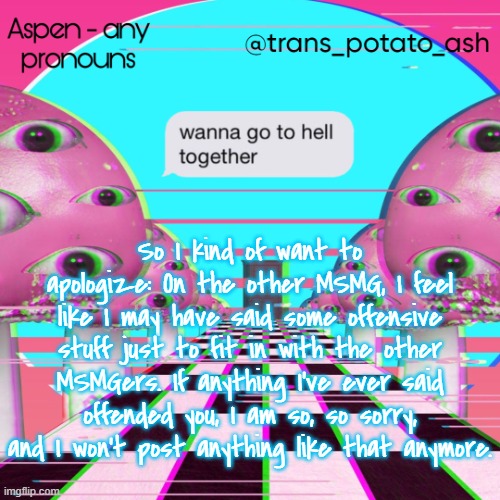 So I kind of want to apologize: On the other MSMG, I feel like I may have said some offensive stuff just to fit in with the other MSMGers. If anything I've ever said offended you, I am so, so sorry, and I won't post anything like that anymore. | image tagged in aspen's temp | made w/ Imgflip meme maker
