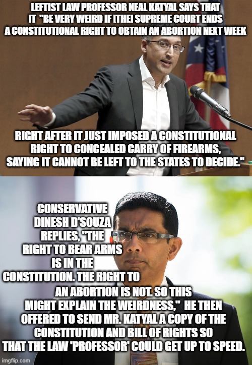 Yep . . . this actually happened; and it explains soooooooo much about the left and their educational system. | LEFTIST LAW PROFESSOR NEAL KATYAL SAYS THAT IT  "BE VERY WEIRD IF [THE] SUPREME COURT ENDS A CONSTITUTIONAL RIGHT TO OBTAIN AN ABORTION NEXT WEEK; RIGHT AFTER IT JUST IMPOSED A CONSTITUTIONAL RIGHT TO CONCEALED CARRY OF FIREARMS, SAYING IT CANNOT BE LEFT TO THE STATES TO DECIDE."; CONSERVATIVE DINESH D'SOUZA REPLIES, "THE RIGHT TO BEAR ARMS IS IN THE CONSTITUTION. THE RIGHT TO; AN ABORTION IS NOT. SO THIS MIGHT EXPLAIN THE WEIRDNESS,"  HE THEN OFFERED TO SEND MR. KATYAL A COPY OF THE CONSTITUTION AND BILL OF RIGHTS SO THAT THE LAW 'PROFESSOR' COULD GET UP TO SPEED. | image tagged in reality | made w/ Imgflip meme maker