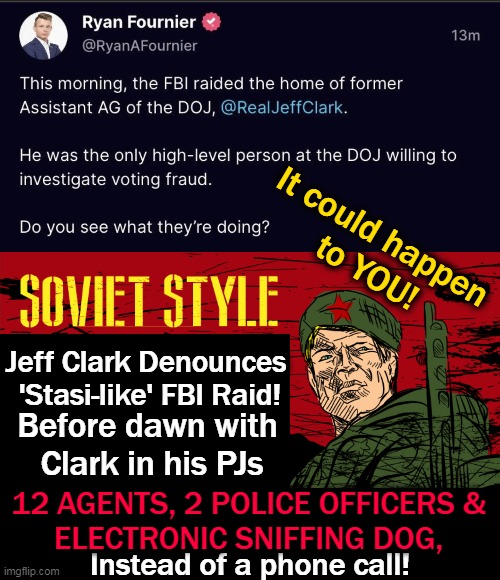 ANOTHER Raid!! Democrats, DOJ & FBI are DIRTY!! | It could happen 
to YOU! Jeff Clark Denounces 
'Stasi-like' FBI Raid! Before dawn with 
Clark in his PJs; 12 AGENTS, 2 POLICE OFFICERS & 
ELECTRONIC SNIFFING DOG, Instead of a phone call! | image tagged in politics,partisan politics,democrats,soviet style tactics,unamerican,doj and fbi | made w/ Imgflip meme maker