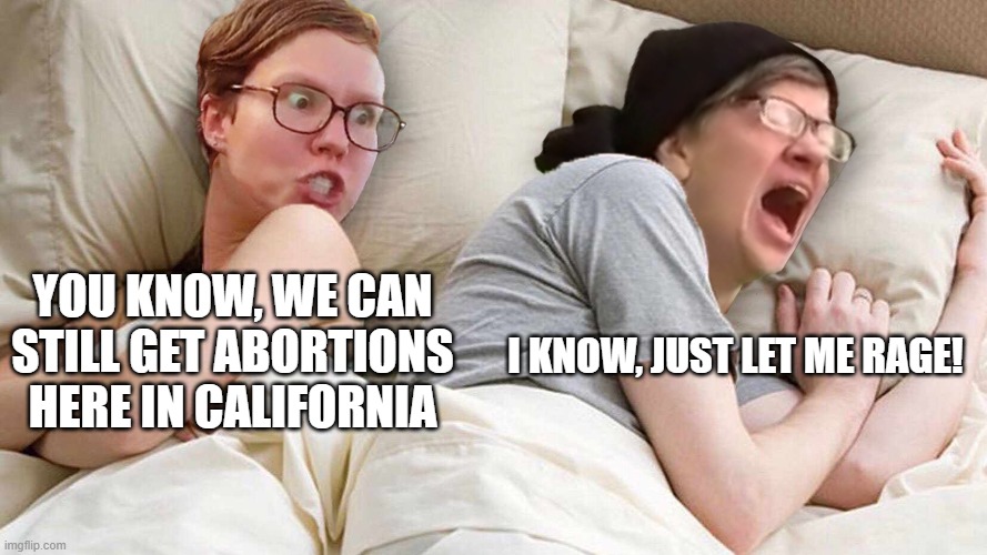 Stop Talking AboutTrump | YOU KNOW, WE CAN STILL GET ABORTIONS HERE IN CALIFORNIA; I KNOW, JUST LET ME RAGE! | image tagged in stop talking abouttrump | made w/ Imgflip meme maker