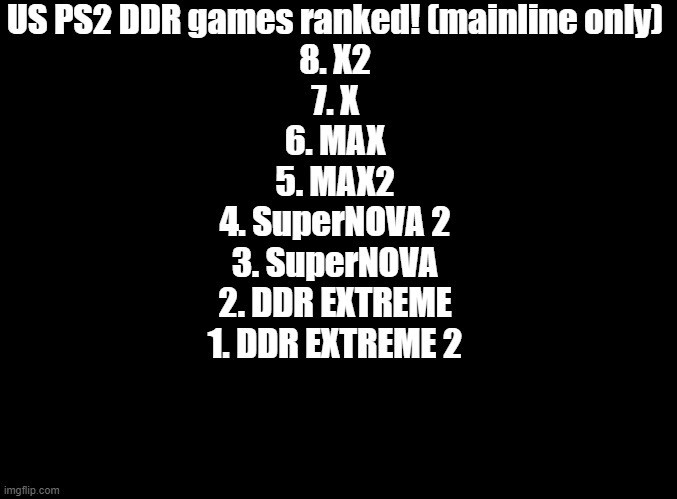 at least extreme us has kick the can | US PS2 DDR games ranked! (mainline only)
8. X2
7. X
6. MAX
5. MAX2
4. SuperNOVA 2
3. SuperNOVA
2. DDR EXTREME
1. DDR EXTREME 2 | image tagged in blank black,ddr,ps2,america | made w/ Imgflip meme maker