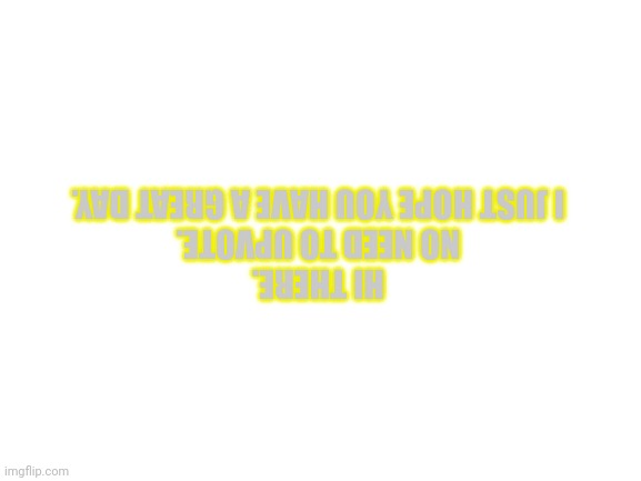 Blank White Template | HI THERE.
NO NEED TO UPVOTE.
I JUST HOPE YOU HAVE A GREAT DAY. | image tagged in blank white template | made w/ Imgflip meme maker