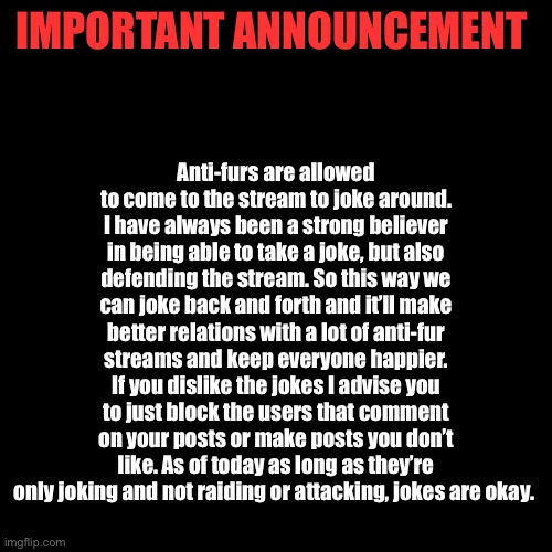 Anybody from either side found to be arguing or participating in spamming on either side is to receive a 24 hour comment ban. | Anti-furs are allowed to come to the stream to joke around. I have always been a strong believer in being able to take a joke, but also defending the stream. So this way we can joke back and forth and it’ll make better relations with a lot of anti-fur streams and keep everyone happier. If you dislike the jokes I advise you to just block the users that comment on your posts or make posts you don’t like. As of today as long as they’re only joking and not raiding or attacking, jokes are okay. IMPORTANT ANNOUNCEMENT | image tagged in memes,blank transparent square | made w/ Imgflip meme maker