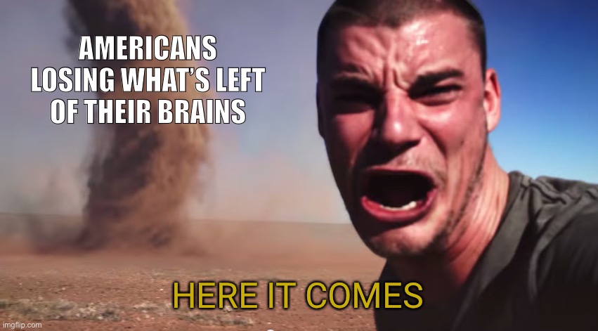 Here it comes | AMERICANS LOSING WHAT’S LEFT OF THEIR BRAINS; HERE IT COMES | image tagged in here it comes | made w/ Imgflip meme maker