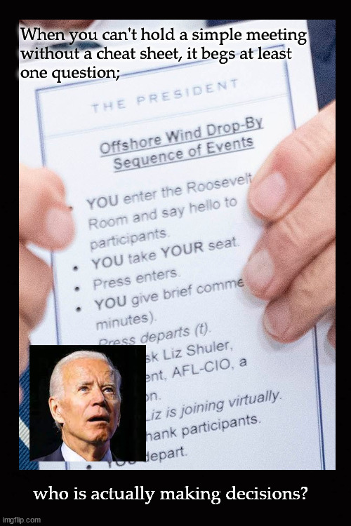 who is actually running the government | When you can't hold a simple meeting 
without a cheat sheet, it begs at least 
one question;; who is actually making decisions? | image tagged in biden senility | made w/ Imgflip meme maker