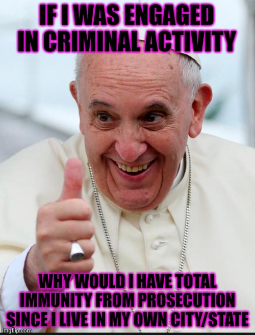 Yes because I love the pope | IF I WAS ENGAGED IN CRIMINAL ACTIVITY; WHY WOULD I HAVE TOTAL IMMUNITY FROM PROSECUTION SINCE I LIVE IN MY OWN CITY/STATE | image tagged in yes because i love the pope,pope | made w/ Imgflip meme maker