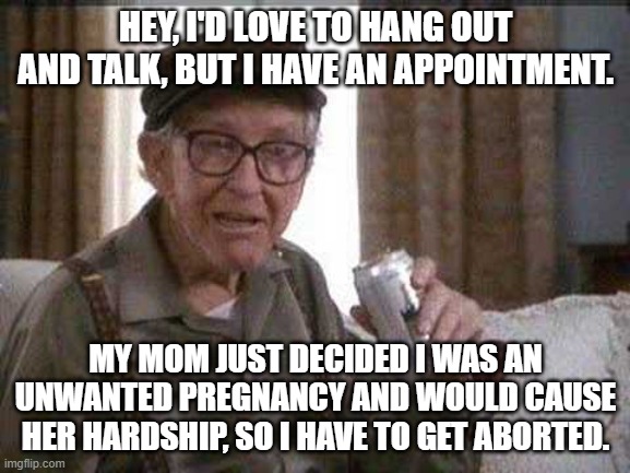 You can still get abortions up to the minute of birth in New York, Colorado and Virginia. Good riddance Roe v Wade. | HEY, I'D LOVE TO HANG OUT AND TALK, BUT I HAVE AN APPOINTMENT. MY MOM JUST DECIDED I WAS AN UNWANTED PREGNANCY AND WOULD CAUSE HER HARDSHIP, SO I HAVE TO GET ABORTED. | image tagged in grumpy old man | made w/ Imgflip meme maker
