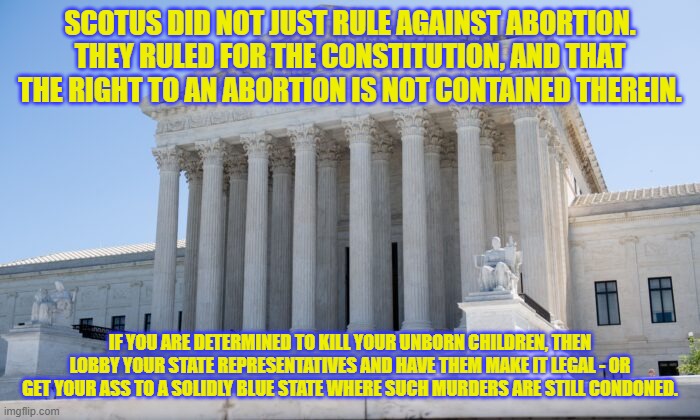 scotus rules wisely | SCOTUS DID NOT JUST RULE AGAINST ABORTION. THEY RULED FOR THE CONSTITUTION, AND THAT THE RIGHT TO AN ABORTION IS NOT CONTAINED THEREIN. IF YOU ARE DETERMINED TO KILL YOUR UNBORN CHILDREN, THEN LOBBY YOUR STATE REPRESENTATIVES AND HAVE THEM MAKE IT LEGAL - OR GET YOUR ASS TO A SOLIDLY BLUE STATE WHERE SUCH MURDERS ARE STILL CONDONED. | image tagged in scotus building | made w/ Imgflip meme maker