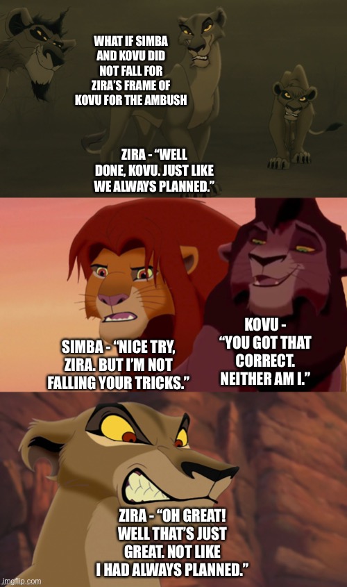 What if Simba and Kovu did not fall for Zira’s tricks in framing Kovu for the ambush in The Lion King 2: Simba’s Pride |  WHAT IF SIMBA AND KOVU DID NOT FALL FOR ZIRA’S FRAME OF KOVU FOR THE AMBUSH; ZIRA - “WELL DONE, KOVU. JUST LIKE WE ALWAYS PLANNED.”; KOVU - “YOU GOT THAT CORRECT. NEITHER AM I.”; SIMBA - “NICE TRY, ZIRA. BUT I’M NOT FALLING YOUR TRICKS.”; ZIRA - “OH GREAT! WELL THAT’S JUST GREAT. NOT LIKE I HAD ALWAYS PLANNED.” | image tagged in funny memes,what if,the lion king,the lion guard,simba | made w/ Imgflip meme maker
