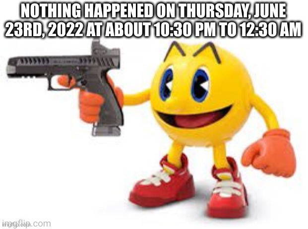 absolutely nothing happened, nothing was drawn, nobody got pissed off | NOTHING HAPPENED ON THURSDAY, JUNE 23RD, 2022 AT ABOUT 10:30 PM TO 12:30 AM | image tagged in pac man with gun | made w/ Imgflip meme maker