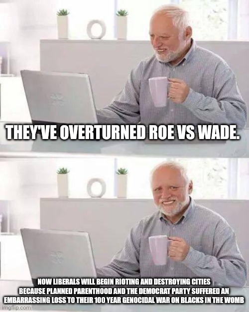 Hide the Pain Harold | THEY'VE OVERTURNED ROE VS WADE. NOW LIBERALS WILL BEGIN RIOTING AND DESTROYING CITIES BECAUSE PLANNED PARENTHOOD AND THE DEMOCRAT PARTY SUFFERED AN EMBARRASSING LOSS TO THEIR 100 YEAR GENOCIDAL WAR ON BLACKS IN THE WOMB | image tagged in memes,hide the pain harold | made w/ Imgflip meme maker