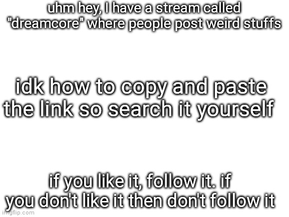 uhhhh | uhm hey, I have a stream called "dreamcore" where people post weird stuffs; idk how to copy and paste the link so search it yourself; if you like it, follow it. if you don't like it then don't follow it | image tagged in blank white template | made w/ Imgflip meme maker