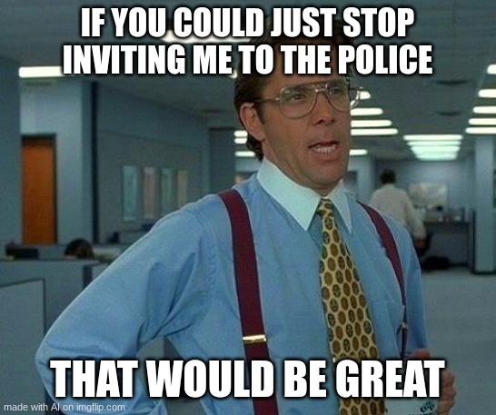 That Would Be Great Meme | IF YOU COULD JUST STOP INVITING ME TO THE POLICE; THAT WOULD BE GREAT | image tagged in memes,that would be great | made w/ Imgflip meme maker
