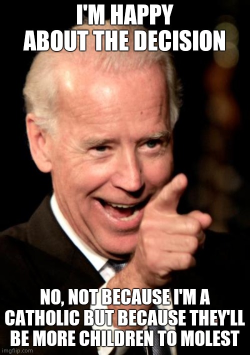 Biden likes the news! | I'M HAPPY ABOUT THE DECISION NO, NOT BECAUSE I'M A CATHOLIC BUT BECAUSE THEY'LL BE MORE CHILDREN TO MOLEST | image tagged in memes,smilin biden | made w/ Imgflip meme maker