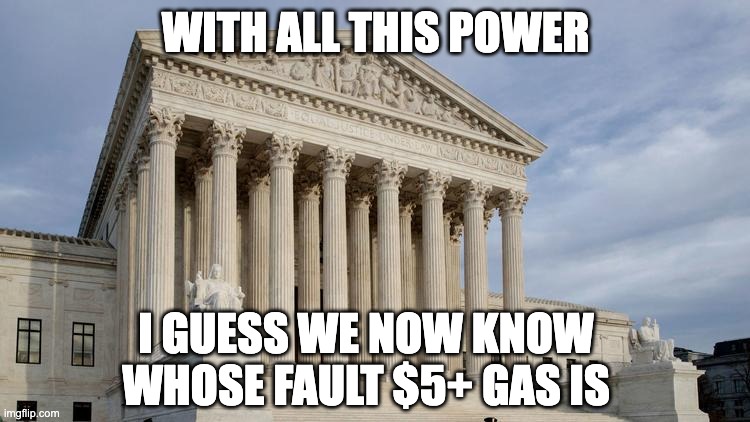 supreme court | WITH ALL THIS POWER; I GUESS WE NOW KNOW WHOSE FAULT $5+ GAS IS | image tagged in supreme court | made w/ Imgflip meme maker