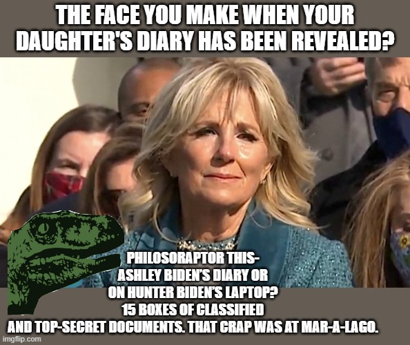 Ashley Biden’s Diary | THE FACE YOU MAKE WHEN YOUR DAUGHTER'S DIARY HAS BEEN REVEALED? PHILOSORAPTOR THIS- ASHLEY BIDEN’S DIARY OR ON HUNTER BIDEN’S LAPTOP? 15 BOXES OF CLASSIFIED AND TOP-SECRET DOCUMENTS. THAT CRAP WAS AT MAR-A-LAGO. | image tagged in jill biden,creepy joe biden,american politics,shower thoughts,why is the fbi here,ashley | made w/ Imgflip meme maker