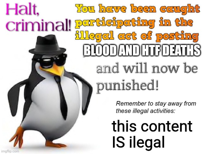 halt criminal! | BLOOD AND HTF DEATHS this content IS ilegal | image tagged in halt criminal | made w/ Imgflip meme maker