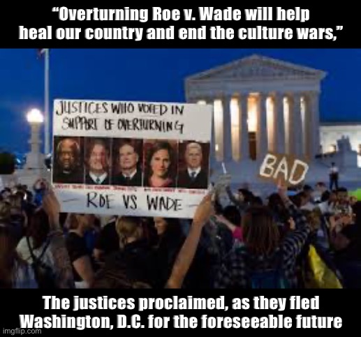 SCOTUS has theorized that undoing longstanding rights will make a more orderly society. Let’s see if they’re right! | “Overturning Roe v. Wade will help heal our country and end the culture wars,”; The justices proclaimed, as they fled Washington, D.C. for the foreseeable future | image tagged in scotus,abortion,pro-choice,womens rights,roe v wade,things that make you go hmmm | made w/ Imgflip meme maker