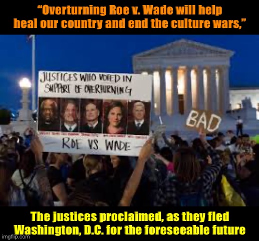 SCOTUS has theorized that undoing longstanding rights will make a more orderly society. Let’s see if they’re right! | “Overturning Roe v. Wade will help heal our country and end the culture wars,”; The justices proclaimed, as they fled Washington, D.C. for the foreseeable future | image tagged in justices who voted in support of overturning roe v wade,scotus,supreme court,roe v wade,abortion,pro-choice | made w/ Imgflip meme maker