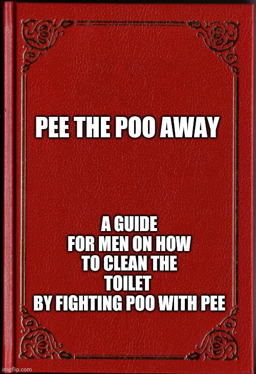 Lets face it, all guys do it | PEE THE POO AWAY; A GUIDE FOR MEN ON HOW TO CLEAN THE TOILET 
BY FIGHTING POO WITH PEE | image tagged in blank book | made w/ Imgflip meme maker