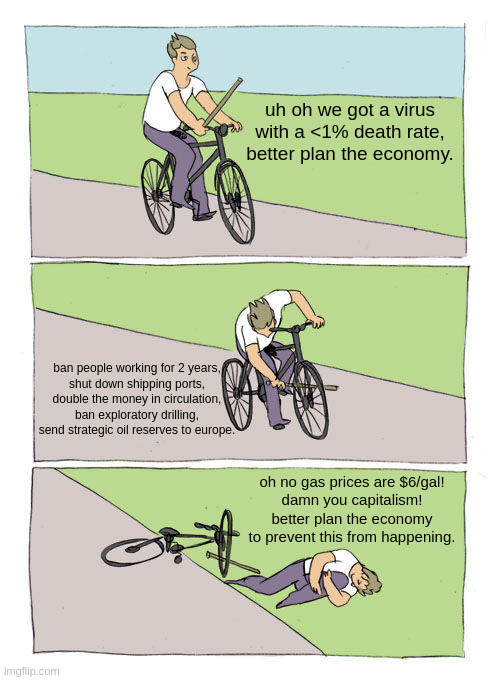 joe biden's bicycle | uh oh we got a virus with a <1% death rate, better plan the economy. ban people working for 2 years,
shut down shipping ports,
double the money in circulation,
ban exploratory drilling,
send strategic oil reserves to europe. oh no gas prices are $6/gal!
damn you capitalism!
better plan the economy to prevent this from happening. | image tagged in bike fall,joe biden,inflation,money,gas prices,libertarian | made w/ Imgflip meme maker