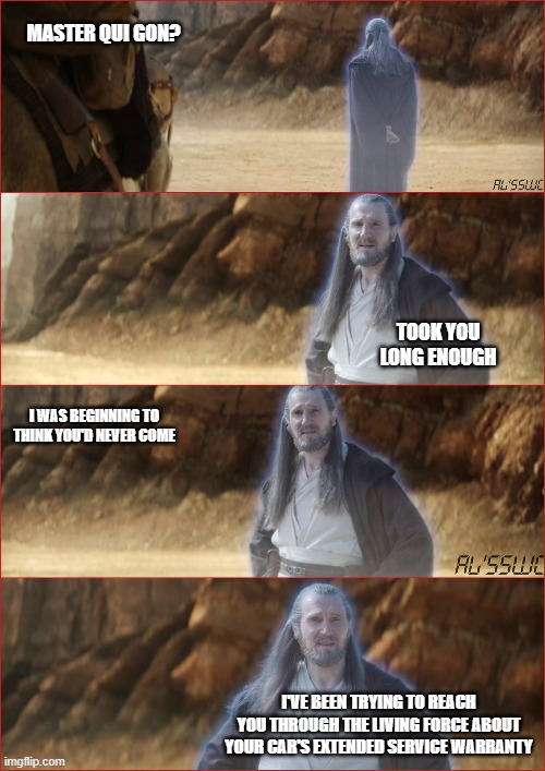 Qui Gon's New Job | MASTER QUI GON? TOOK YOU LONG ENOUGH; I WAS BEGINNING TO THINK YOU'D NEVER COME; I'VE BEEN TRYING TO REACH YOU THROUGH THE LIVING FORCE ABOUT YOUR CAR'S EXTENDED SERVICE WARRANTY | image tagged in star wars | made w/ Imgflip meme maker