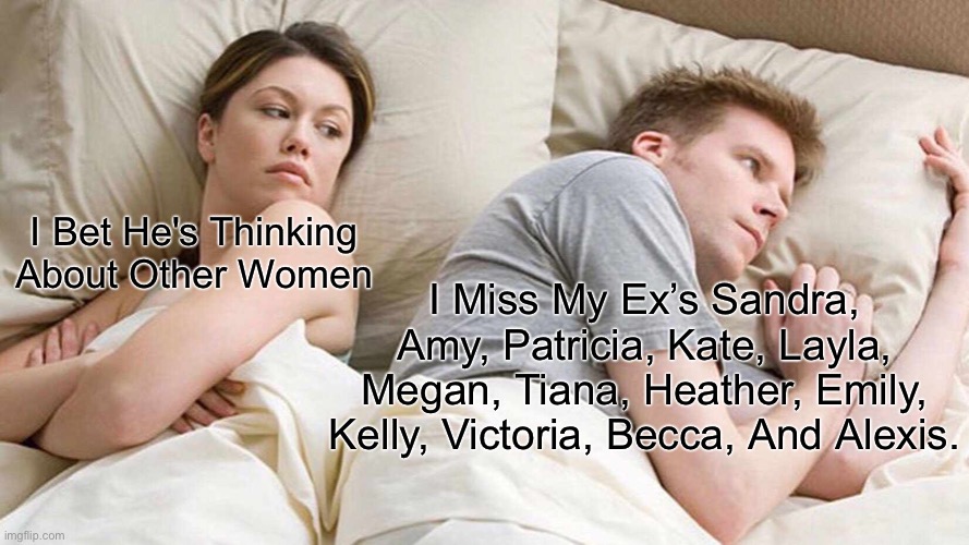 I Bet He's Thinking About Other Women | I Bet He's Thinking About Other Women; I Miss My Ex’s Sandra, Amy, Patricia, Kate, Layla, Megan, Tiana, Heather, Emily, Kelly, Victoria, Becca, And Alexis. | image tagged in memes,i bet he's thinking about other women | made w/ Imgflip meme maker