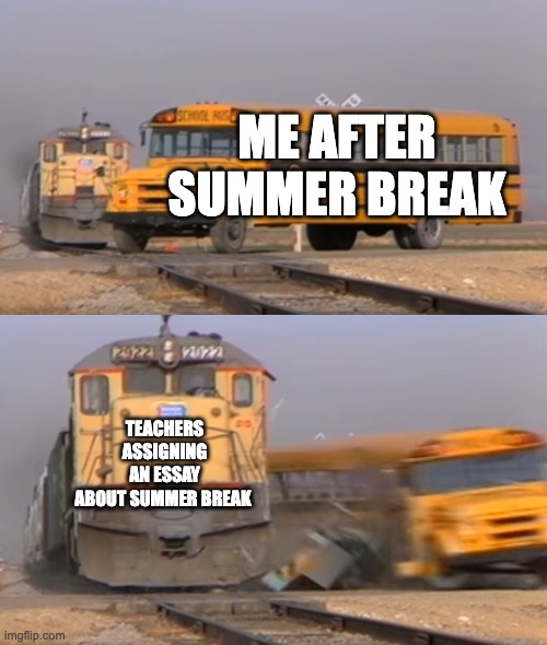 A train hitting a school bus | ME AFTER SUMMER BREAK; TEACHERS ASSIGNING AN ESSAY ABOUT SUMMER BREAK | image tagged in a train hitting a school bus | made w/ Imgflip meme maker