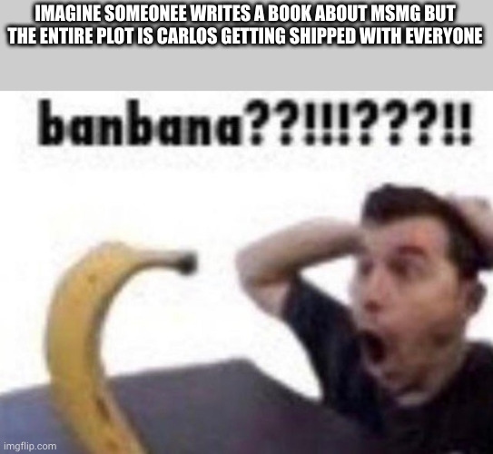 my last 2 braincells just birthed this idea | IMAGINE SOMEONEE WRITES A BOOK ABOUT MSMG BUT THE ENTIRE PLOT IS CARLOS GETTING SHIPPED WITH EVERYONE | image tagged in banbana | made w/ Imgflip meme maker