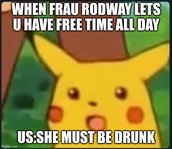 Surprised Pikachu | WHEN FRAU RODWAY LETS U HAVE FREE TIME ALL DAY; US:SHE MUST BE DRUNK | image tagged in surprised pikachu | made w/ Imgflip meme maker