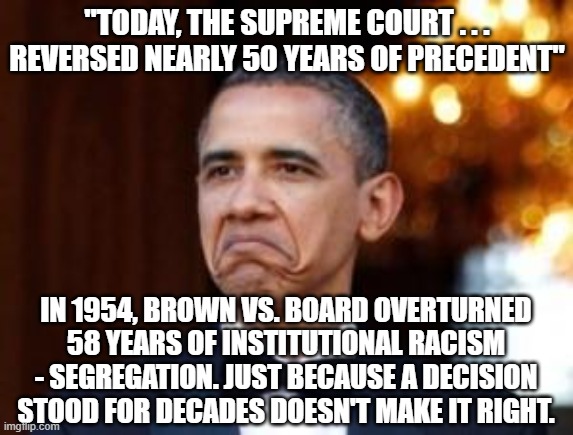 50 Years of Bad Law | "TODAY, THE SUPREME COURT . . . REVERSED NEARLY 50 YEARS OF PRECEDENT"; IN 1954, BROWN VS. BOARD OVERTURNED 58 YEARS OF INSTITUTIONAL RACISM - SEGREGATION. JUST BECAUSE A DECISION STOOD FOR DECADES DOESN'T MAKE IT RIGHT. | image tagged in obama not bad | made w/ Imgflip meme maker