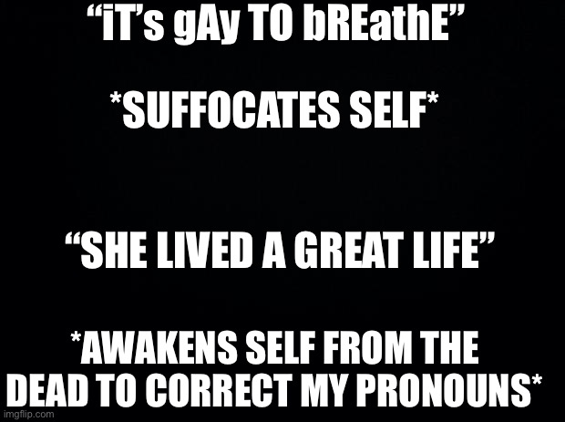 Idfk | “iT’s gAy TO bREathE”; *SUFFOCATES SELF*; “SHE LIVED A GREAT LIFE”; *AWAKENS SELF FROM THE DEAD TO CORRECT MY PRONOUNS* | image tagged in black background | made w/ Imgflip meme maker