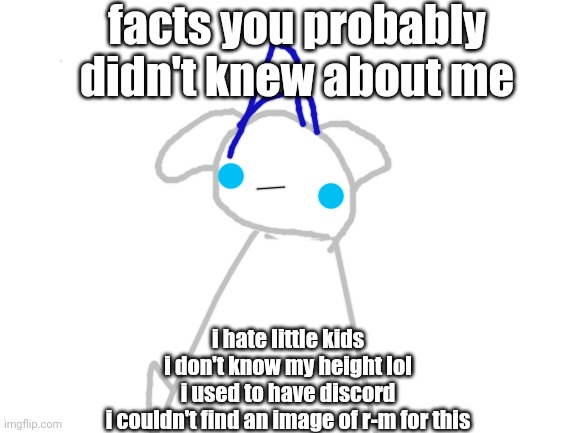 E | facts you probably didn't knew about me; i hate little kids
i don't know my height lol
i used to have discord
i couldn't find an image of r-m for this | image tagged in blank white template | made w/ Imgflip meme maker