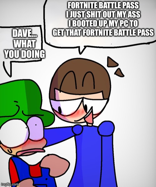 dave x bambi | FORTNITE BATTLE PASS I JUST SHIT OUT MY ASS I BOOTED UP MY PC TO GET THAT FORTNITE BATTLE PASS; DAVE… WHAT YOU DOING | image tagged in dave x bambi | made w/ Imgflip meme maker