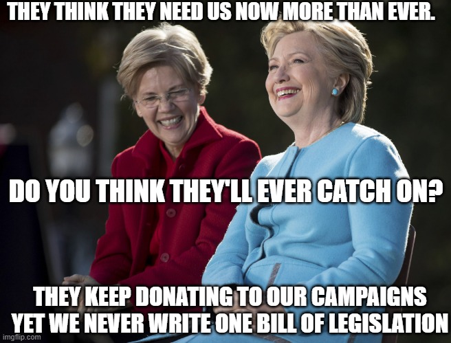 Roe vs. Wade is not the USA equivalent of the UK Abortion Act of 1967 | THEY THINK THEY NEED US NOW MORE THAN EVER. DO YOU THINK THEY'LL EVER CATCH ON? THEY KEEP DONATING TO OUR CAMPAIGNS YET WE NEVER WRITE ONE BILL OF LEGISLATION | image tagged in hillary and elizabeth warren,abortion,biden,crazy aoc,president trump,president 2016 | made w/ Imgflip meme maker