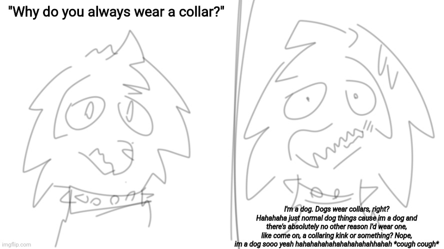 myes | "Why do you always wear a collar?"; I'm a dog. Dogs wear collars, right? Hahahaha just normal dog things cause im a dog and there's absolutely no other reason I'd wear one, like come on, a collaring kink or something? Nope, im a dog sooo yeah hahahahahahahahahahahhahah *cough cough* | made w/ Imgflip meme maker