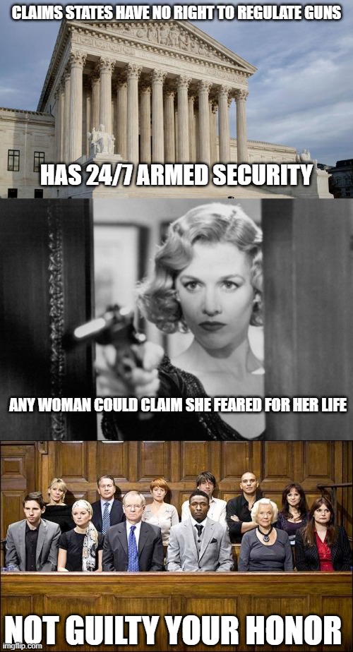 Two things: First, care what you wish for and Second, never give someone a gun unless you know where they will point it. | CLAIMS STATES HAVE NO RIGHT TO REGULATE GUNS; HAS 24/7 ARMED SECURITY; ANY WOMAN COULD CLAIM SHE FEARED FOR HER LIFE; NOT GUILTY YOUR HONOR | image tagged in supreme court,woman with gun,jury | made w/ Imgflip meme maker